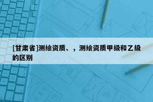 [甘肅省]測(cè)繪資質(zhì)、，測(cè)繪資質(zhì)甲級(jí)和乙級(jí)的區(qū)別