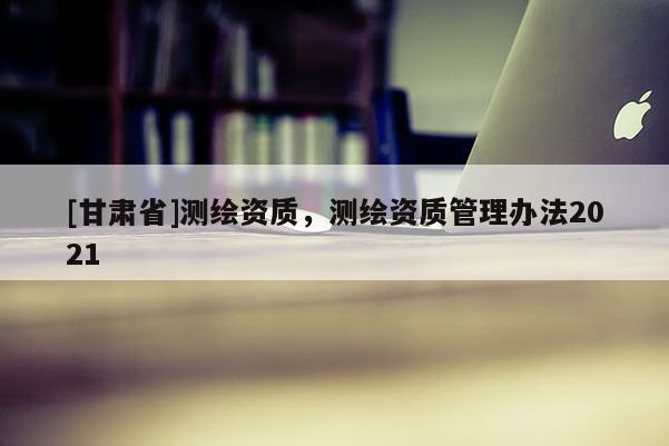 [甘肅省]測(cè)繪資質(zhì)，測(cè)繪資質(zhì)管理辦法2021