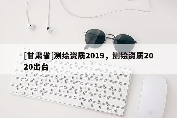 [甘肅省]測繪資質2019，測繪資質2020出臺