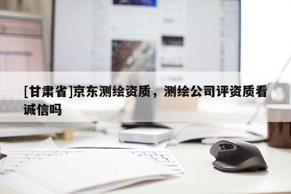 [甘肅省]京東測繪資質，測繪公司評資質看誠信嗎