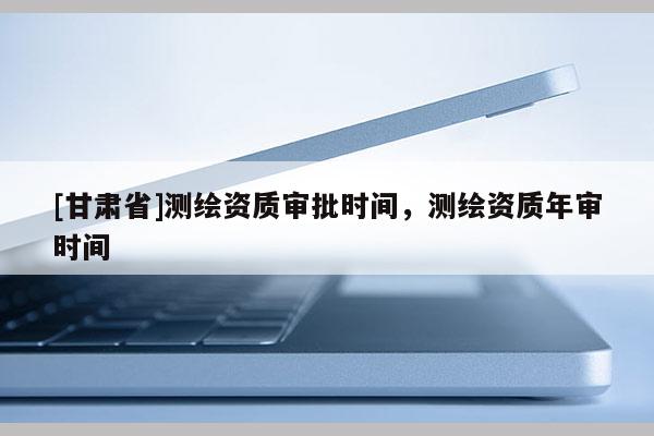 [甘肅省]測繪資質審批時間，測繪資質年審時間