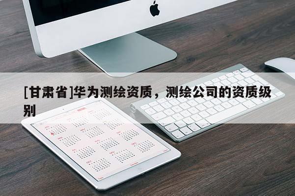 [甘肅省]華為測繪資質，測繪公司的資質級別