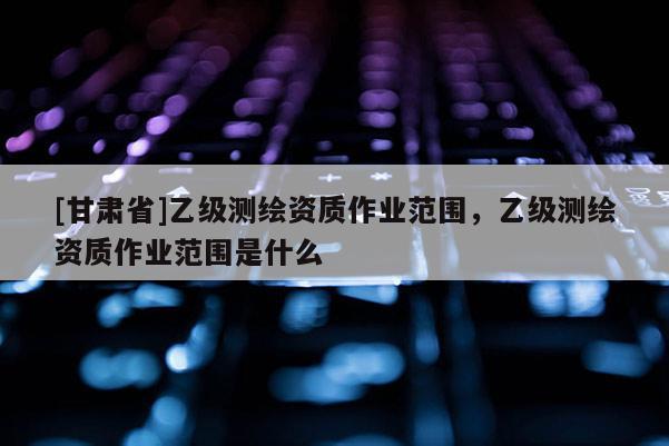 [甘肅省]乙級測繪資質作業(yè)范圍，乙級測繪資質作業(yè)范圍是什么