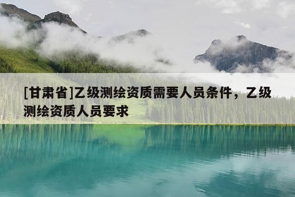 [甘肅省]乙級測繪資質(zhì)需要人員條件，乙級測繪資質(zhì)人員要求