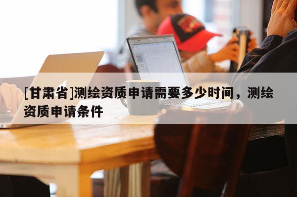 [甘肅省]測繪資質申請需要多少時間，測繪資質申請條件