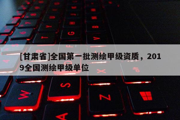 [甘肅省]全國第一批測繪甲級資質，2019全國測繪甲級單位