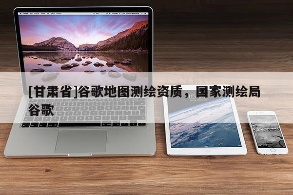 [甘肅省]谷歌地圖測繪資質，國家測繪局 谷歌