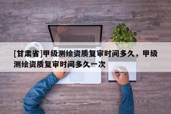 [甘肅省]甲級測繪資質復審時間多久，甲級測繪資質復審時間多久一次