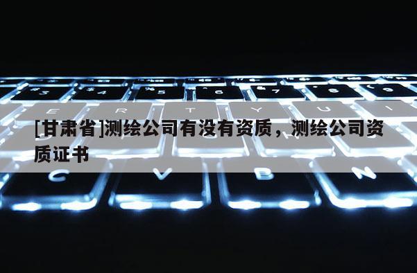 [甘肅省]測繪公司有沒有資質，測繪公司資質證書