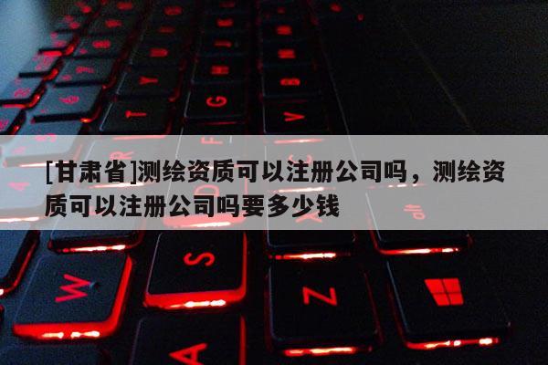 [甘肅省]測繪資質(zhì)可以注冊公司嗎，測繪資質(zhì)可以注冊公司嗎要多少錢