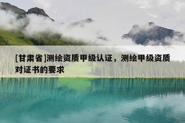[甘肅省]測繪資質(zhì)甲級認(rèn)證，測繪甲級資質(zhì)對證書的要求