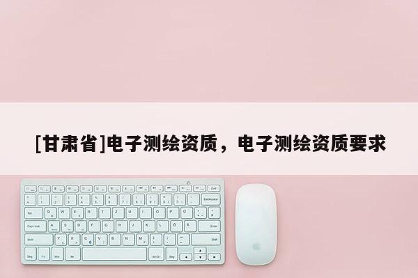 [甘肅省]電子測繪資質(zhì)，電子測繪資質(zhì)要求