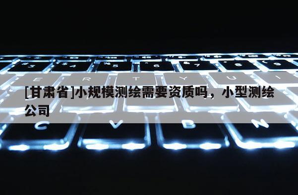 [甘肅省]小規(guī)模測繪需要資質(zhì)嗎，小型測繪公司