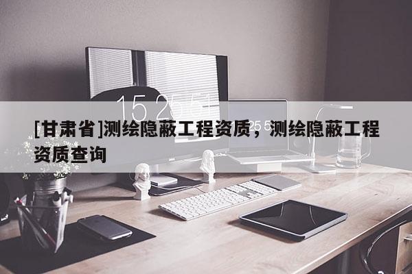 [甘肅省]測繪隱蔽工程資質，測繪隱蔽工程資質查詢