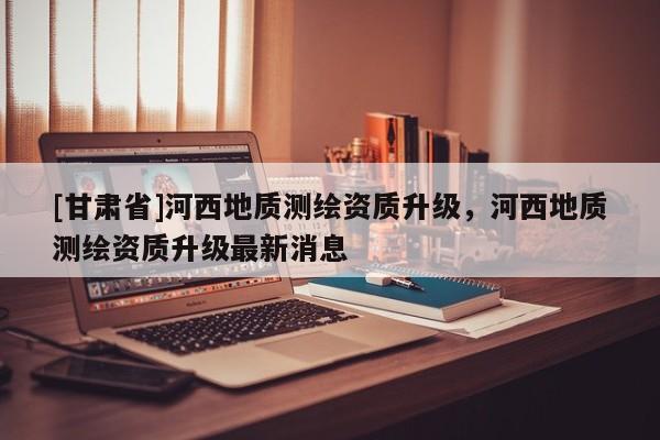 [甘肅省]河西地質測繪資質升級，河西地質測繪資質升級最新消息