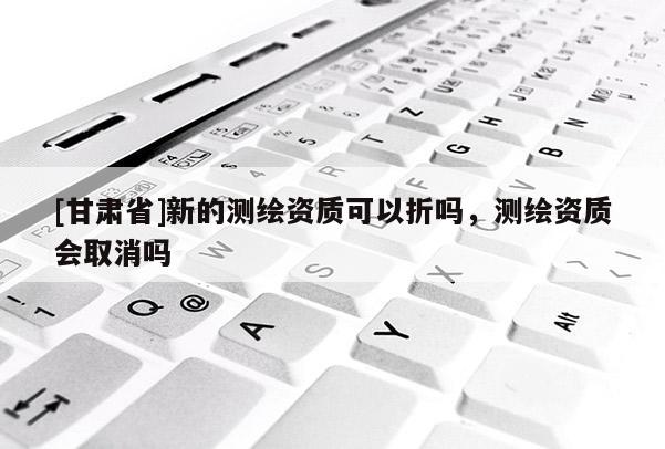 [甘肅省]新的測繪資質可以折嗎，測繪資質會取消嗎