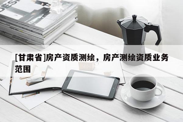 [甘肅省]房產資質測繪，房產測繪資質業務范圍