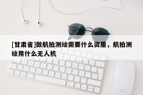 [甘肅省]做航拍測繪需要什么資質，航拍測繪用什么無人機