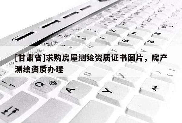 [甘肅省]求購房屋測繪資質證書圖片，房產測繪資質辦理