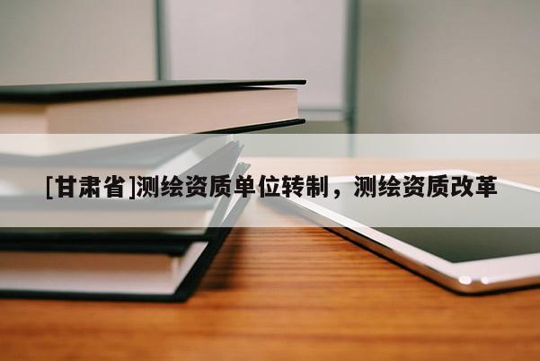 [甘肅省]測繪資質單位轉制，測繪資質改革