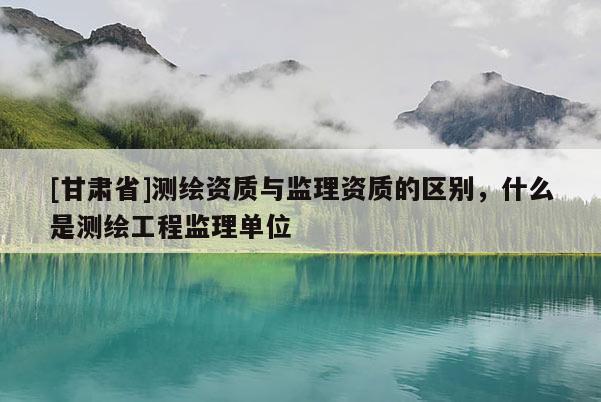 [甘肅省]測繪資質與監理資質的區別，什么是測繪工程監理單位