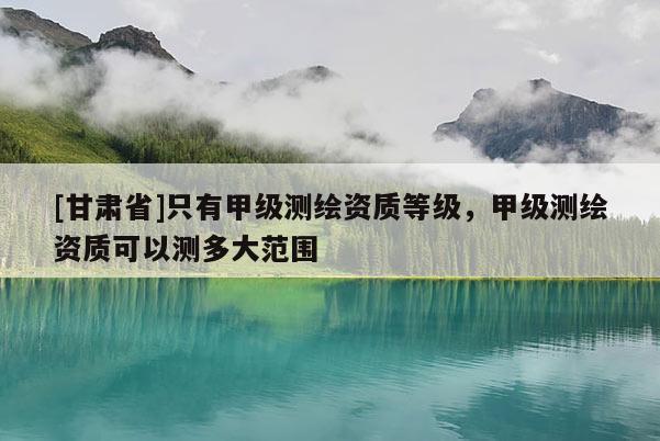 [甘肅省]只有甲級測繪資質等級，甲級測繪資質可以測多大范圍