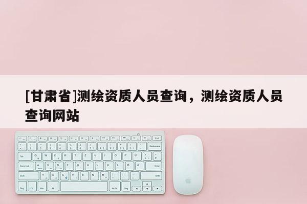 [甘肅省]測繪資質人員查詢，測繪資質人員查詢網站
