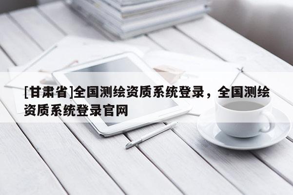 [甘肅省]全國測繪資質系統登錄，全國測繪資質系統登錄官網