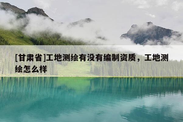 [甘肅省]工地測繪有沒有編制資質，工地測繪怎么樣