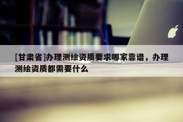 [甘肅省]辦理測繪資質要求哪家靠譜，辦理測繪資質都需要什么