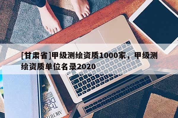 [甘肅省]甲級測繪資質(zhì)1000家，甲級測繪資質(zhì)單位名錄2020