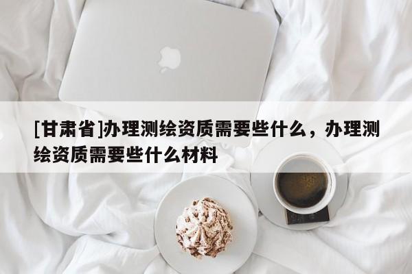 [甘肅省]辦理測繪資質(zhì)需要些什么，辦理測繪資質(zhì)需要些什么材料