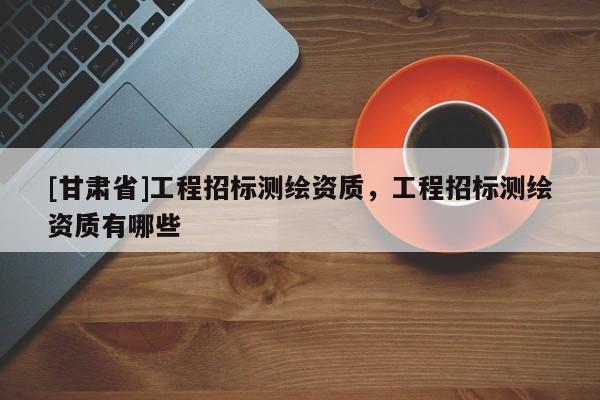 [甘肅省]工程招標(biāo)測繪資質(zhì)，工程招標(biāo)測繪資質(zhì)有哪些