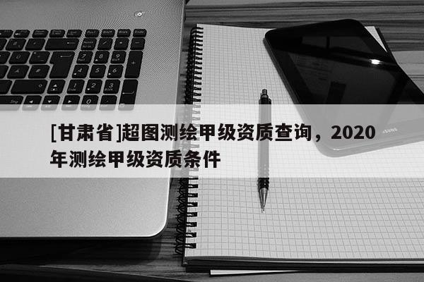 [甘肅省]超圖測繪甲級資質查詢，2020年測繪甲級資質條件