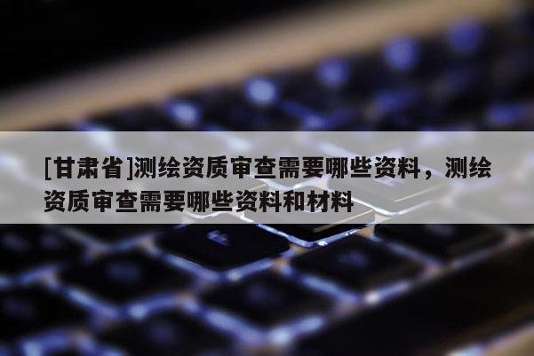 [甘肅省]測繪資質審查需要哪些資料，測繪資質審查需要哪些資料和材料