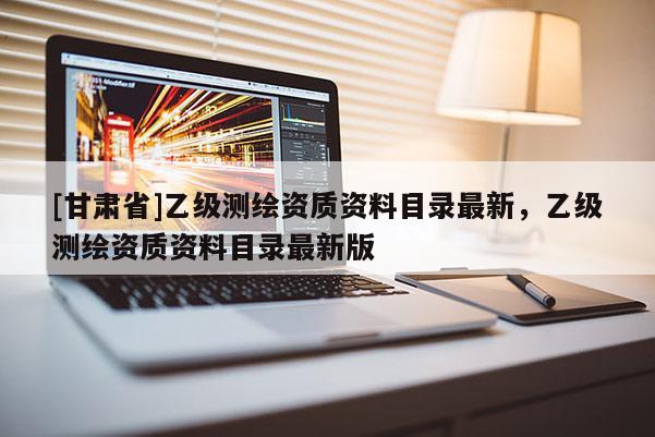 [甘肅省]乙級測繪資質資料目錄最新，乙級測繪資質資料目錄最新版