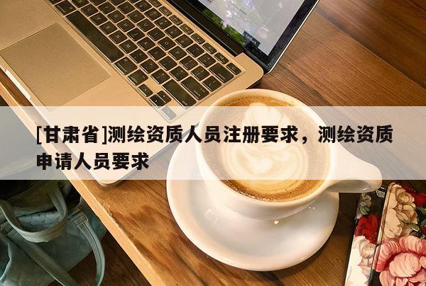 [甘肅省]測繪資質人員注冊要求，測繪資質申請人員要求