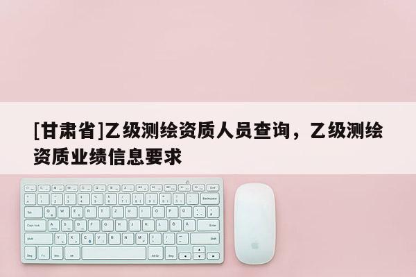 [甘肅省]乙級測繪資質人員查詢，乙級測繪資質業績信息要求