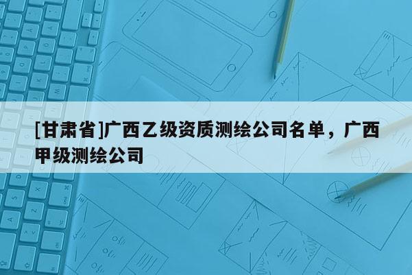 [甘肅省]廣西乙級資質測繪公司名單，廣西甲級測繪公司