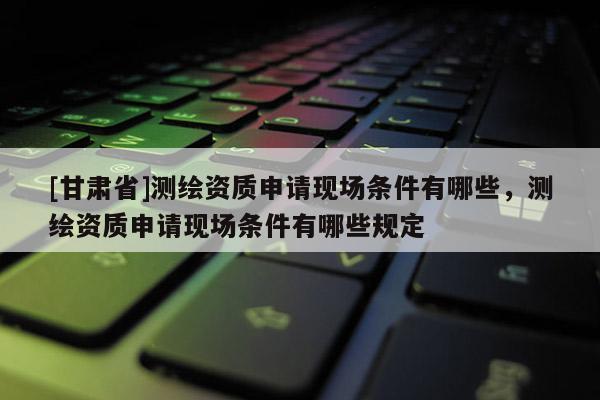 [甘肅省]測繪資質申請現場條件有哪些，測繪資質申請現場條件有哪些規定