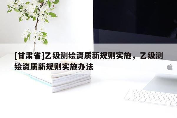 [甘肅省]乙級測繪資質新規則實施，乙級測繪資質新規則實施辦法
