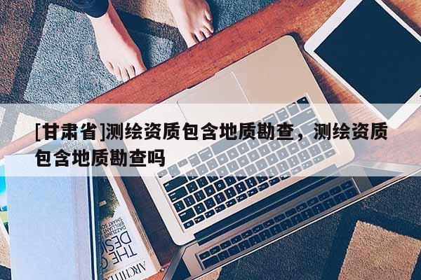 [甘肅省]測繪資質包含地質勘查，測繪資質包含地質勘查嗎