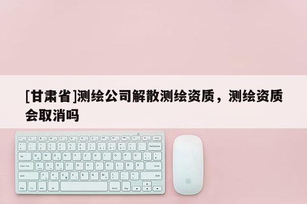 [甘肅省]測繪公司解散測繪資質，測繪資質會取消嗎