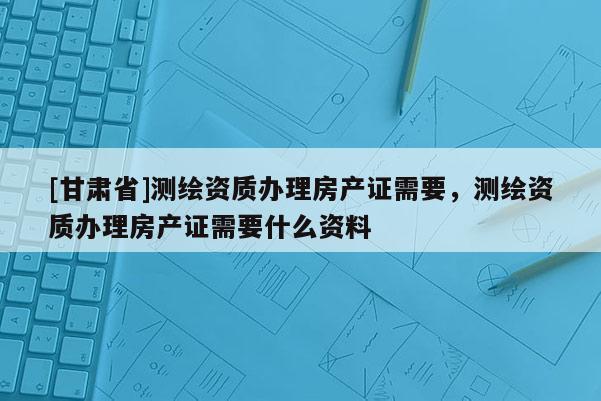 [甘肅省]測繪資質辦理房產證需要，測繪資質辦理房產證需要什么資料