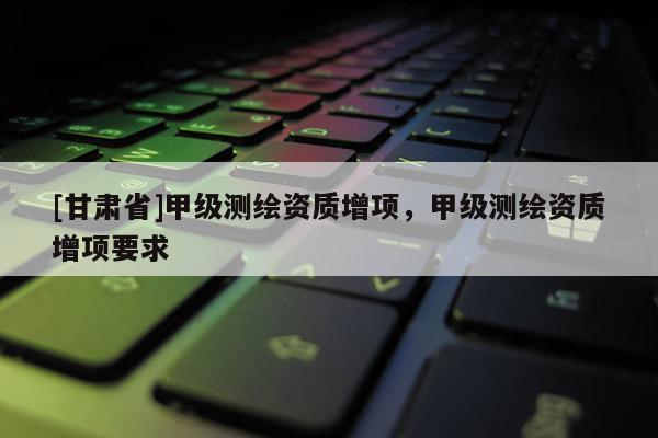 [甘肅省]甲級測繪資質增項，甲級測繪資質增項要求