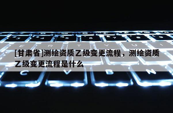 [甘肅省]測繪資質乙級變更流程，測繪資質乙級變更流程是什么