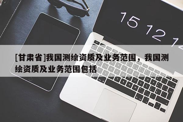 [甘肅省]我國測繪資質及業務范圍，我國測繪資質及業務范圍包括