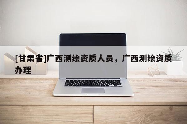 [甘肅省]廣西測繪資質人員，廣西測繪資質辦理