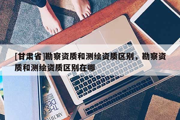 [甘肅省]勘察資質和測繪資質區別，勘察資質和測繪資質區別在哪
