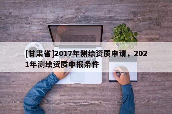 [甘肅省]2017年測繪資質申請，2021年測繪資質申報條件